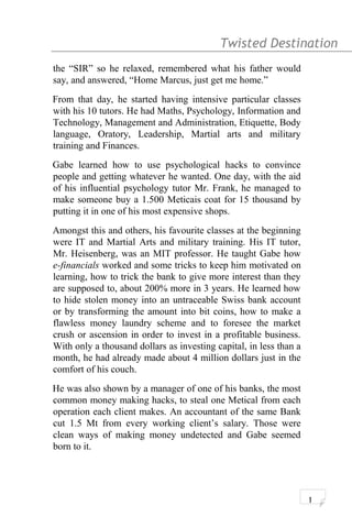 Twisted Destination g
the “SIR” so he relaxed, remembered what his father would
say, and answered, “Home Marcus, just get me home.”
From that day, he started having intensive particular classes
with his 10 tutors. He had Maths, Psychology, Information and
Technology, Management and Administration, Etiquette, Body
language, Oratory, Leadership, Martial arts and military
training and Finances.
Gabe learned how to use psychological hacks to convince
people and getting whatever he wanted. One day, with the aid
of his influential psychology tutor Mr. Frank, he managed to
make someone buy a 1.500 Meticais coat for 15 thousand by
putting it in one of his most expensive shops.
Amongst this and others, his favourite classes at the beginning
were IT and Martial Arts and military training. His IT tutor,
Mr. Heisenberg, was an MIT professor. He taught Gabe how
e-financials worked and some tricks to keep him motivated on
learning, how to trick the bank to give more interest than they
are supposed to, about 200% more in 3 years. He learned how
to hide stolen money into an untraceable Swiss bank account
or by transforming the amount into bit coins, how to make a
flawless money laundry scheme and to foresee the market
crush or ascension in order to invest in a profitable business.
With only a thousand dollars as investing capital, in less than a
month, he had already made about 4 million dollars just in the
comfort of his couch.
He was also shown by a manager of one of his banks, the most
common money making hacks, to steal one Metical from each
operation each client makes. An accountant of the same Bank
cut 1.5 Mt from every working client’s salary. Those were
clean ways of making money undetected and Gabe seemed
born to it.
1
 
