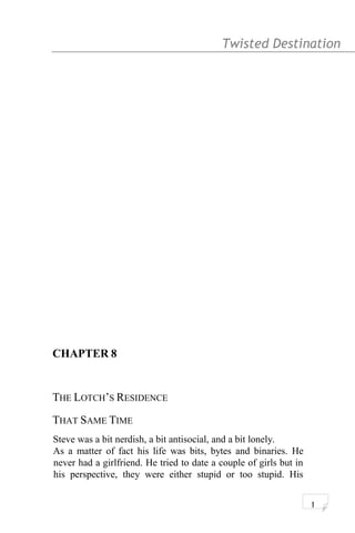 Twisted Destination g
CHAPTER 8
THE LOTCH’S RESIDENCE
THAT SAME TIME
Steve was a bit nerdish, a bit antisocial, and a bit lonely.
As a matter of fact his life was bits, bytes and binaries. He
never had a girlfriend. He tried to date a couple of girls but in
his perspective, they were either stupid or too stupid. His
1
 