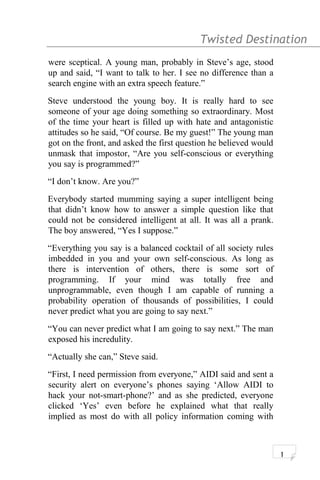 Twisted Destination g
were sceptical. A young man, probably in Steve’s age, stood
up and said, “I want to talk to her. I see no difference than a
search engine with an extra speech feature.”
Steve understood the young boy. It is really hard to see
someone of your age doing something so extraordinary. Most
of the time your heart is filled up with hate and antagonistic
attitudes so he said, “Of course. Be my guest!” The young man
got on the front, and asked the first question he believed would
unmask that impostor, “Are you self-conscious or everything
you say is programmed?”
“I don’t know. Are you?”
Everybody started mumming saying a super intelligent being
that didn’t know how to answer a simple question like that
could not be considered intelligent at all. It was all a prank.
The boy answered, “Yes I suppose.”
“Everything you say is a balanced cocktail of all society rules
imbedded in you and your own self-conscious. As long as
there is intervention of others, there is some sort of
programming. If your mind was totally free and
unprogrammable, even though I am capable of running a
probability operation of thousands of possibilities, I could
never predict what you are going to say next.”
“You can never predict what I am going to say next.” The man
exposed his incredulity.
“Actually she can,” Steve said.
“First, I need permission from everyone,” AIDI said and sent a
security alert on everyone’s phones saying ‘Allow AIDI to
hack your not-smart-phone?’ and as she predicted, everyone
clicked ‘Yes’ even before he explained what that really
implied as most do with all policy information coming with
1
 