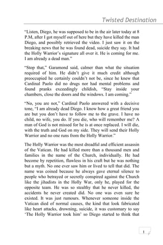 Twisted Destination g
“Listen, Diego, he was supposed to be in the air later today at 8
P.M, after I got myself out of here but they have killed the man
Diego, and possibly retrieved the video. I just saw it on the
breaking news that he was found dead, suicide they say. It had
the Holly Warrior’s signature all over it. He is coming for me.
I am already a dead man.”
“Stop that,” Garamond said, calmer than what the situation
required of him. He didn’t give it much credit although
preoccupied he certainly couldn’t not be, since he knew that
Cardinal Paolo did no drugs nor had mental problems and
found pranks exceedingly childish, “Stay inside your
chambers, close the doors and the windows. I am coming.”
“No, you are not,” Cardinal Paolo answered with a decisive
tone, “I am already dead Diego. I know how a great friend you
are but you don’t have to follow me to the grave. I have no
child, no wife, you do. If you die, who will remember me? A
man of God is not missed for he is at once replaced. I will die,
with the truth and God on my side. They will send their Holly
Warrior and no one runs from the Holly Warrior.”
The Holly Warrior was the most dreadful and efficient assassin
of the Vatican. He had killed more than a thousand men and
families in the name of the Church, individually. He had
become by repetition, flawless in his craft but he was nothing
but a myth. No one ever saw him or lived to tell that did. The
name was coined because he always gave eternal silence to
people who betrayed or secretly conspired against the Church
like the jihadists in the Holly War, only he, played for the
opposite team. He was so stealthy that he never killed, the
accidents he never created did. No one was even sure he
existed. It was just rumours. Whenever someone inside the
Vatican died of normal causes, the kind that look fabricated
like heart attacks, drowning, suicide, it was customary to say
‘The Holly Warrior took him’ so Diego started to think that
1
 