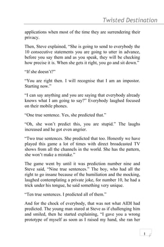 Twisted Destination g
applications when most of the time they are surrendering their
privacy.
Then, Steve explained, “She is going to send to everybody the
10 consecutive statements you are going to utter in advance,
before you say them and as you speak, they will be checking
how precise it is. When she gets it right, you go and sit down.”
“If she doesn’t?”
“You are right then. I will recognise that I am an impostor.
Starting now.”
“I can say anything and you are saying that everybody already
knows what I am going to say?” Everybody laughed focused
on their mobile phones.
“One true sentence. Yes, she predicted that.”
“Oh, she won’t predict this, you are stupid.” The laughs
increased and he got even angrier.
“Two true sentences. She predicted that too. Honestly we have
played this game a lot of times with direct broadcasted TV
shows from all the channels in the world. She has the pattern,
she won’t make a mistake.”
The game went by until it was prediction number nine and
Steve said, “Nine true sentences.” The boy, who had all the
right to go insane because of the humiliation and the mocking,
laughed contemplating a private joke, for number 10, he had a
trick under his tongue, he said something very unique.
“Ten true sentences. I predicted all of them.”
And for the chock of everybody, that was not what AIDI had
predicted. The young man stared at Steve as if challenging him
and smiled, then he started explaining, “I gave you a wrong
prototype of myself as soon as I raised my hand, she ran her
1
 
