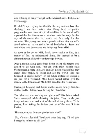 Twisted Destination g
was entering in his private jet to the Massachusetts Institute of
Technology.
He didn’t quit trying to identify the mysterious boy that
challenged and then praised him. Using facial recognition
program that was connected to all satellites in the world, AIDI
reported that his face never existed on earth but only for that
day which meant that he created the face only for that
occasion. The young man was a puzzle neither him nor AIDI
could solve so he caused a lot of headache to Steve and
continuous data processing and analysing from AIDI.
As soon as he got to MIT, Mark never spoke to him, as a
matter of fact, he antagonized Steve. He seemed to be a
different person altogether and perhaps he was.
Once a month, Steve came back home to see his parents who
denied to go with him. Problem with most middle class
Mozambican people like Mr.s and Mr. Lotch was not that they
didn’t have money to travel and see the world, they just
believed in saving money for the future instead of tossing it
out just for a weekend. Mr.s Lotch would rather give the
money to the Church and Mr. Lotch saved his for retirement.
That night, he came back home and his entire family, him, his
mother and his father, were having their breakfast.
“So, what are you working on right now?” His father asked.
Steve answered while drinking his juice, “Not much, just
fringe science here and a bit of the old alchemy there. To be
precise, I am taking the fiction part out of the term Science
Fiction.
“Hmmm, can you be more precise than that?”
“No, it’s classified dad. You know what they say, If I tell you,
I am going to have to kill you.”
1
 
