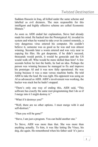 Twisted Destination g
Saddam Hussein in Iraq, all killed under the same scheme and
labelled as evil dictators. The men responsible for this
intelligent and highly effective scheme are called Economic
Hitmen.”
As soon as AIDI ended her explanation, Steve had already
made his mind. He hacked into the Prototypical AI, invaded its
system and when he wanted to take over its control remotely, a
very dangerous virus entered his computer. He couldn’t
believe it, someone was as good as he was and was almost
winning. Seconds later a worm entered and was very near to
copying his files. He got desperate, if he didn’t succeed,
thousands would perish, it would be genocide and the US
would walk off. Who would be more skilled than him? A few
seconds before he lost the battle, he had an idea. Perhaps the
person was winning because he managed to fix and improve
his prototype AI and it was now fully operational. He was
losing because it was a man versus machine battle. He told
AIDI to take the lead. He was right. His opponent was using an
AI as advanced as AIDI. AIDI’s involvement was working, the
hacker was stuck but he hadn’t stopped.
“There’s only one way of ending this, AIDI said, “This
software has exactly the same root programming that I do so if
I merge into it I might destroy it.”
“What if it destroys you?”
“Well, there are no other options. I must merge with it and
self-destruct.”
“Then you will be gone?”
“Steve, I am just a program. You can build another one.”
To Steve, AIDI was more than that. She was more than
anything actually. To him, it was like letting Da Vince, his
dog, die again. He remembered when his father said ‘it’s just a
1
 