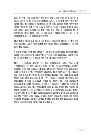 Twisted Destination g
dog, Steve. We can buy another one’. He was in a loop, a
tragic loop. If he created another AIDI, it could never be the
same one. It sounds senseless since they could both have the
same features but to be fair, a copy of a file doesn’t give you
the same confidence as the real file and a shortcut in a
computer may lead you to the same place but it still is a
shortcut. Call it a human problem.
This time, thinking about all those children about to die, he
realised that AIDI was right, he could make another AI so he
gave the order.
AIDI merged with the other AI and self-destructed herself. His
heart was shuttered. After the system was restored, there was
no trace of the AI. It had been wiped out completely.
The IT leading expert of the operation, who was Jed
Henchman, a boy genius who lived in anonymity, knew
exactly who had surpassed him. The only person who could do
such a thing is the program creator. The next day, the news
that the USA tried to bomb North Korea was trending and
proof was also presented on TV. Video footage showing the
president giving a direct order to blow up four hundred
thousand people shocked a lot of people. Later it stopped
broadcasting and the president said it had been the work of
great visual effects experts plotting a conspiracy against him.
On TV, the best Video authentication experts lied and assured
that the video was faked. That’s how Steve became the most
wanted criminal at the United States and the US president had
plans to annihilate him once and for all.
1
 