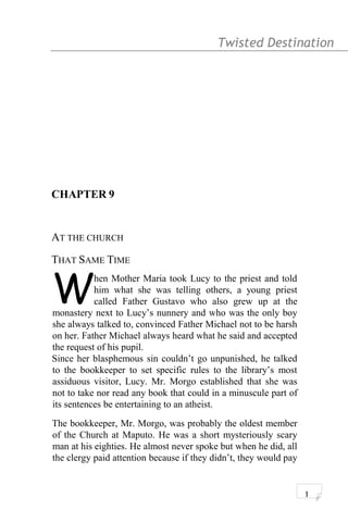 Twisted Destination g
CHAPTER 9
AT THE CHURCH
THAT SAME TIME
hen Mother Maria took Lucy to the priest and told
him what she was telling others, a young priest
called Father Gustavo who also grew up at the
monastery next to Lucy’s nunnery and who was the only boy
she always talked to, convinced Father Michael not to be harsh
on her. Father Michael always heard what he said and accepted
the request of his pupil.
W
Since her blasphemous sin couldn’t go unpunished, he talked
to the bookkeeper to set specific rules to the library’s most
assiduous visitor, Lucy. Mr. Morgo established that she was
not to take nor read any book that could in a minuscule part of
its sentences be entertaining to an atheist.
The bookkeeper, Mr. Morgo, was probably the oldest member
of the Church at Maputo. He was a short mysteriously scary
man at his eighties. He almost never spoke but when he did, all
the clergy paid attention because if they didn’t, they would pay
1
 