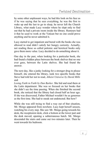 Twisted Destination g
by some other unpleasant ways, he had this look on his face as
if he was saying that he sees everything, he was the first to
wake up and the last to go to sleep, he never left the Church
Library, what made Lucy wonder where he slept only to find
out that he had a private room inside the library. Rumours had
it that he used to work at the Vatican but no one could prove
anything and he never admitted it.
Lucy started to get impatient and bored with the books she was
allowed to read didn’t satisfy her hungry curiosity. Actually,
not reading those so called polemic and heretical books only
gave them more value. Lucy decided to do something about it.
One day in the past, when looking for a particular book, she
had found a hidden place between the book shelves that no one
ever goes, between the Latin shelves. She had found the
answer.
The next day, like a junky looking for a stronger drug to please
himself, she entered the library, took two specific books that
Steve had told her not to read, Atheist Universe by David Mills
and
Losing Faith in Faith by Dan Barker. She hid and read them at
the Latin department. She was so focused on her books that
she didn’t see the time passing. When she finished the second
book, she noticed that the library had closed half an hour ago.
If she was discovered, Father Michael wouldn’t be as generous
as the first time. She had to sneak out undetected. But how?
While she was still trying to find a way out of that situation,
Mr. Morgo appeared from nowhere. Lucy kept herself unseen,
watching his every step. She saw Mr. Morgo going towards his
desk, the receptionist desk, click a bottom at the lower part and
the desk moved, opening a subterraneous hatch. Mr. Morgo
descended the stairs and came out two minutes later. Then he
went towards his bedroom.
1
 