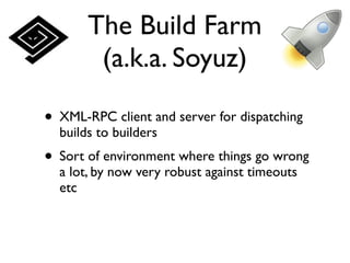 The Build Farm
        (a.k.a. Soyuz)

• XML-RPC client and server for dispatching
  builds to builders
• Sort of environment where things go wrong
  a lot, by now very robust against timeouts
  etc
 