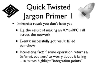 Quick Twisted
         Jargon Primer 1
•   Deferred: a   result you don’t have yet
    • E.g. the result of making an XML-RPC call
      across the network
    • Events: successfully got result, failed
      somehow
    • Interesting fact: if some operation returns a
      Deferred, you need to worry about it failing
      – Deferreds highlight “integration points”
 