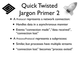 Quick Twisted
       Jargon Primer 2
• A Protocol represents a network connection:
 • Handles data in a asynchronous mannter
 • Events: “connection made”, “data received”,
    “connection lost”
• A ProcessProtocol represents a subprocess:
 • Similar, but processes have multiple streams
 • “connection lost” becomes “process exited”
 