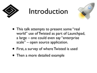 Introduction

• This talk attempts to present some “real
  world” use of Twisted as part of Launchpad,
  a large – one could even say “enterprise
  scale” – open source application.
• First, a survey of where Twisted is used
• Then a more detailed example
 