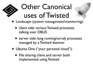 Other Canonical
     uses of Twisted
• Landscape (system management/monitoring):
 • client side: various Twisted processes
    talking over DBUS
 • server side: long running/unruly processes
    managed by a Twisted daemon
• Ubuntu One (“your personal cloud”):
 • File sharing client and server both
    implemented using Twisted
 