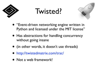 Twisted?
• “Event-driven networking engine written in
  Python and licensed under the MIT license”
• Has abstractions for handling concurrency
  without going insane
• (in other words, it doesn’t use threads)
• http://twistedmatrix.com/trac/
• Not a web framework!
 