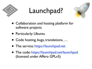 Launchpad?
• Collaboration and hosting platform for
  software projects
• Particularly: Ubuntu
• Code hosting, bugs, translations, …
• The service: https://launchpad.net
• The code: https://launchpad.net/launchpad
  (licensed under Affero GPLv3)
 