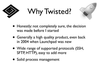 Why Twisted?
• Honestly: not completely sure, the decision
  was made before I started
• Generally a high quality product, even back
  in 2004 when Launchpad was new
• Wide range of supported protocols (SSH,
  SFTP, HTTP), easy to add more
• Solid process management
 