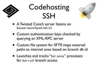 Codehosting
            SSH
• A Twisted Conch server listens on
  bazaar.launchpad.net:22

• Custom authentication: keys checked by
  querying an XML-RPC server
• Custom ﬁle system for SFTP, maps external
  paths to internal ones based on branch db id
• Launches and tracks “bzr serve” processes
  for bzr+ssh branch access
 
