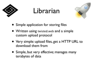 Librarian
• Simple application for storing ﬁles
• Written using twisted.web and a simple
  custom upload protocol
• Very simple: upload ﬁles, get a HTTP URL to
  download them from
• Simple, but very effective; manages many
  terabytes of data
 