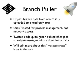 Branch Puller
• Copies branch data from where it is
  uploaded to a read only area
• Uses Twisted for process management, not
  network access
• Twisted code quite generic: dispatches jobs
  to subprocesses, monitors them for activity
• Will talk more about this “ProcessMonitor”
  later in the talk
 