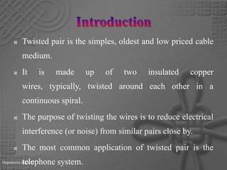 Introduction Twisted pair is the simples, oldest and low priced cable medium.It is made up of two insulated copper wires, typically, twisted around each other in a continuous spiral.The purpose of twisting the wires is to reduce electrical interference (or noise) from similar pairs close by.The most common application of twisted pair is the telephone system. Department of CE/IT
