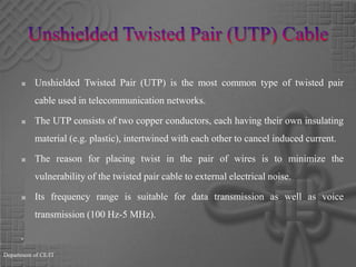 Unshielded Twisted Pair (UTP) CableUnshielded Twisted Pair (UTP) is the most common type of twisted pair cable used in telecommunication networks.The UTP consists of two copper conductors, each having their own insulating material (e.g. plastic), intertwined with each other to cancel induced current. The reason for placing twist in the pair of wires is to minimize the vulnerability of the twisted pair cable to external electrical noise. Its frequency range is suitable for data transmission as well as voice transmission (100 Hz-5 MHz).Department of CE/IT