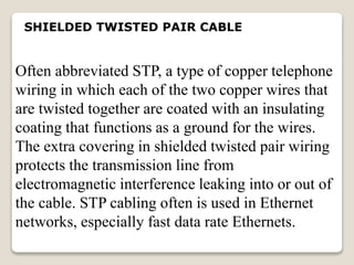 SHIELDED TWISTED PAIR CABLE
Often abbreviated STP, a type of copper telephone
wiring in which each of the two copper wires that
are twisted together are coated with an insulating
coating that functions as a ground for the wires.
The extra covering in shielded twisted pair wiring
protects the transmission line from
electromagnetic interference leaking into or out of
the cable. STP cabling often is used in Ethernet
networks, especially fast data rate Ethernets.
 