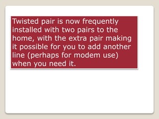 Twisted pair is now frequently
installed with two pairs to the
home, with the extra pair making
it possible for you to add another
line (perhaps for modem use)
when you need it.
 