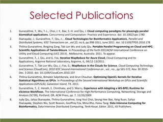 Selected Publications
1.   Gunarathne, T., Wu, T.-L., Choi, J. Y., Bae, S.-H. and Qiu, J. Cloud computing paradigms for pleasingly parallel
     biomedical applications. Concurrency and Computation: Practice and Experience. doi: 10.1002/cpe.1780
2.   Ekanayake, J.; Gunarathne, T.; Qiu, J.; , Cloud Technologies for Bioinformatics Applications, Parallel and
     Distributed Systems, IEEE Transactions on , vol.22, no.6, pp.998-1011, June 2011. doi: 10.1109/TPDS.2010.178
3.   Thilina Gunarathne, BingJing Zang, Tak-Lon Wu and Judy Qiu. Portable Parallel Programming on Cloud and HPC:
     Scientific Applications of Twister4Azure. In Proceedings of the forth IEEE/ACM International Conference on
     Utility and Cloud Computing (UCC 2011) , Melbourne, Australia. 2011. To appear.
4.   Gunarathne, T., J. Qiu, and G. Fox, Iterative MapReduce for Azure Cloud, Cloud Computing and Its
     Applications, Argonne National Laboratory, Argonne, IL, 04/12-13/2011.
5.   Gunarathne, T.; Tak-Lon Wu; Qiu, J.; Fox, G.; MapReduce in the Clouds for Science, Cloud Computing Technology
     and Science (CloudCom), 2010 IEEE Second International Conference on , vol., no., pp.565-572, Nov. 30 2010-
     Dec. 3 2010. doi: 10.1109/CloudCom.2010.107
6.   Thilina Gunarathne, Bimalee Salpitikorala, and Arun Chauhan. Optimizing OpenCL Kernels for Iterative
     Statistical Algorithms on GPUs. In Proceedings of the Second International Workshop on GPUs and Scientific
     Applications (GPUScA), Galveston Island, TX. 2011.
7.   Gunarathne, T., C. Herath, E. Chinthaka, and S. Marru, Experience with Adapting a WS-BPEL Runtime for
     eScience Workflows. The International Conference for High Performance Computing, Networking, Storage and
     Analysis (SC'09), Portland, OR, ACM Press, pp. 7, 11/20/2009
8.   Judy Qiu, Jaliya Ekanayake, Thilina Gunarathne, Jong Youl Choi, Seung-Hee Bae, Yang Ruan, Saliya
     Ekanayake, Stephen Wu, Scott Beason, Geoffrey Fox, Mina Rho, Haixu Tang. Data Intensive Computing for
     Bioinformatics, Data Intensive Distributed Computing, Tevik Kosar, Editor. 2011, IGI Publishers.
 