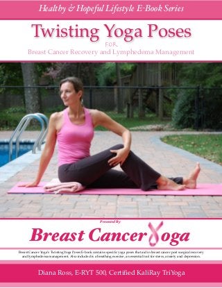 ! 1
Healthy & Hopeful Lifestyle E-Book Series
Twisting Yoga Poses
for
Breast Cancer Recovery and Lymphedema Management
Breast Cancer Yoga’s Twisting Yoga Poses E-book contains speciﬁc yoga poses that aid in breast cancer post surgical recovery
and lymphedema management. Also included is a breathing exercise, an essential tool for stress, anxiety and depression.
Diana Ross, E-RYT 500, Certiﬁed KaliRay TriYoga
Presented By
Breast Cancer oga
 