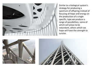 Similar to a biological system's
strategy for producing a
spectrum of offspring instead of
focusing all hope and energy on
the production of a single
specific, type we produce a
range of possibilities, some of
which will prove to be
redundant, others which we
hope will have the strength to
survive.
 