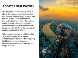 ROOFTOP OBSERVATORY
The indoor public observatory is 449 m
above the ground, which takes the form
of a terraced elliptical space, roughly half
the size of a standard football field.
Opened in December 2011, the rooftop
at 488 m was the highest and largest
outdoor observation deck in the world,
taking over the title from the observation
deck of Burj Khalifa at 452m.
This remained the case until 14 October
2014, when the record of highest
outdoor observatory was retaken by Burj
Khalifa when it opened its new
observatory called At The Top - Sky, at a
height of 555m.
 