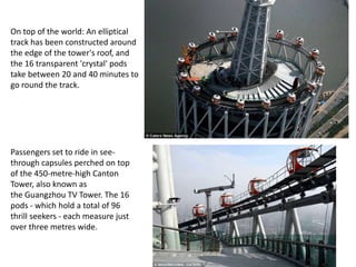 On top of the world: An elliptical
track has been constructed around
the edge of the tower's roof, and
the 16 transparent 'crystal' pods
take between 20 and 40 minutes to
go round the track.
Passengers set to ride in see-
through capsules perched on top
of the 450-metre-high Canton
Tower, also known as
the Guangzhou TV Tower. The 16
pods - which hold a total of 96
thrill seekers - each measure just
over three metres wide.
 