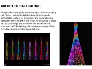 At night, the tower glows and emits light, rather than being
uplit. Every node in the lighting design is individually
controllable to allow for animations and colour changes
across the entire height of the tower. As all lighting is based
on LED technology and all fixtures are located on the
structure itself, the lighting scheme consumes only 15% of
the allowed maximum for façade lighting.
ARCHITECTURAL LIGHTING
 