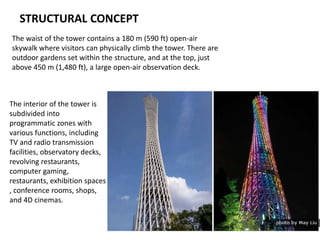 STRUCTURAL CONCEPT
The waist of the tower contains a 180 m (590 ft) open-air
skywalk where visitors can physically climb the tower. There are
outdoor gardens set within the structure, and at the top, just
above 450 m (1,480 ft), a large open-air observation deck.
The interior of the tower is
subdivided into
programmatic zones with
various functions, including
TV and radio transmission
facilities, observatory decks,
revolving restaurants,
computer gaming,
restaurants, exhibition spaces
, conference rooms, shops,
and 4D cinemas.
 