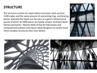 STRUCTURE
The structure consist of a open lattice-structure, built up from
1100 nodes and the same amount of connecting ring- and bracing
pieces. Basically the tower can be seen as a giant 3 dimensional
puzzle of which all 3300 pieces are totally unique. Architect Mark
Hemel comments: “Recent State of the Art fabrication and
computerized analysis techniques allow designers to create much
more complex structures then ever before.
 