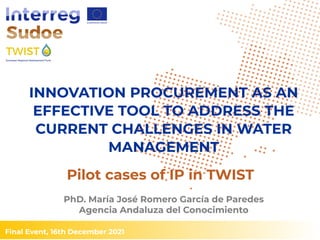 Final Event, 16th December 2021
PhD. María José Romero García de Paredes
Agencia Andaluza del Conocimiento
INNOVATION PROCUREMENT AS AN
EFFECTIVE TOOL TO ADDRESS THE
CURRENT CHALLENGES IN WATER
MANAGEMENT
Pilot cases of IP in TWIST
 