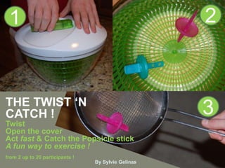 1                                                   2



THE TWIST ‘N
CATCH !                                              3
Twist
Open the cover
Act fast & Catch the Popsicle stick
A fun way to exercise !
from 2 up to 20 participants !
                                 By Sylvie Gelinas
 