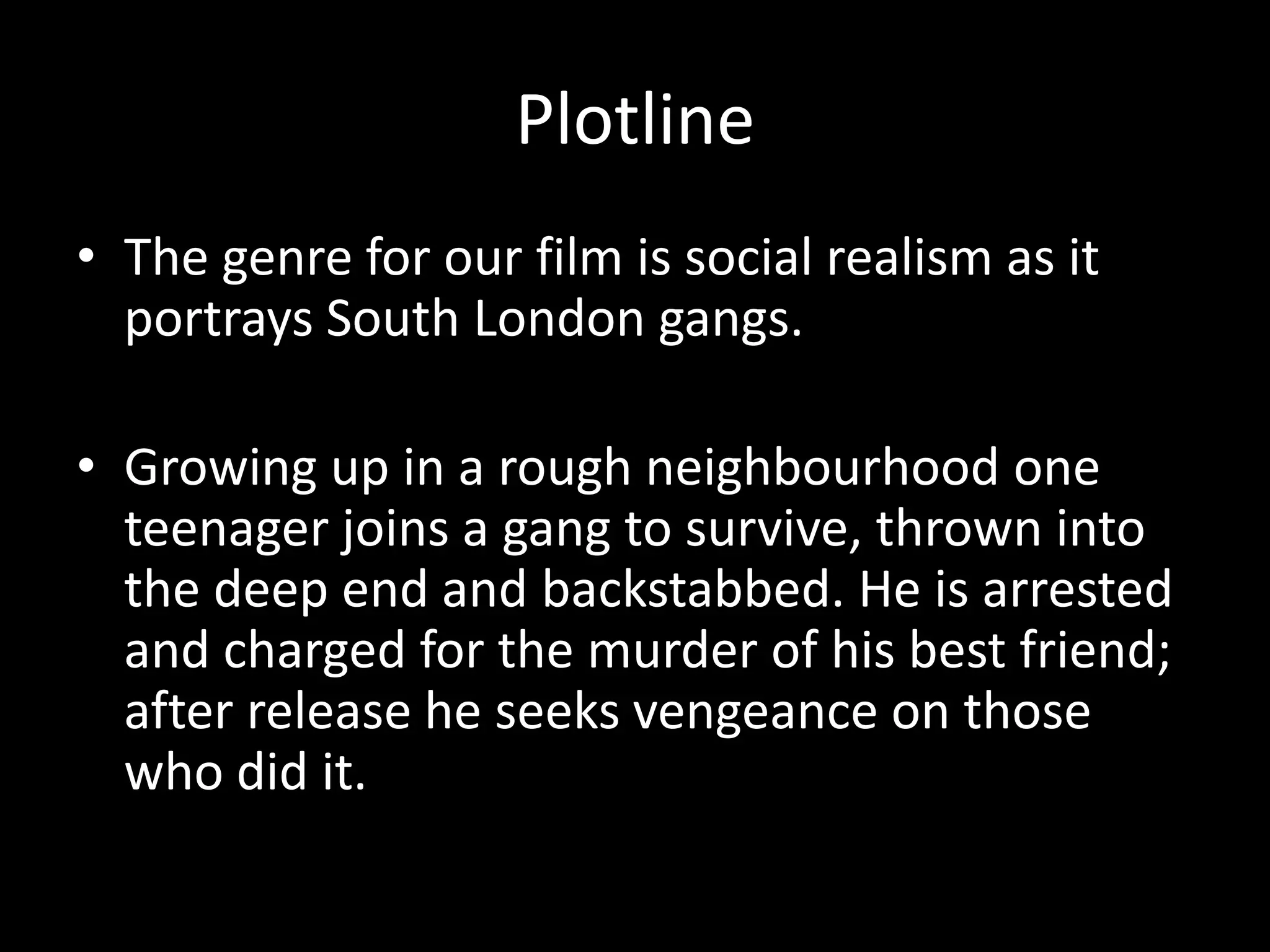 Plotline
• The genre for our film is social realism as it
portrays South London gangs.
• Growing up in a rough neighbourhood one
teenager joins a gang to survive, thrown into
the deep end and backstabbed. He is arrested
and charged for the murder of his best friend;
after release he seeks vengeance on those
who did it.

 