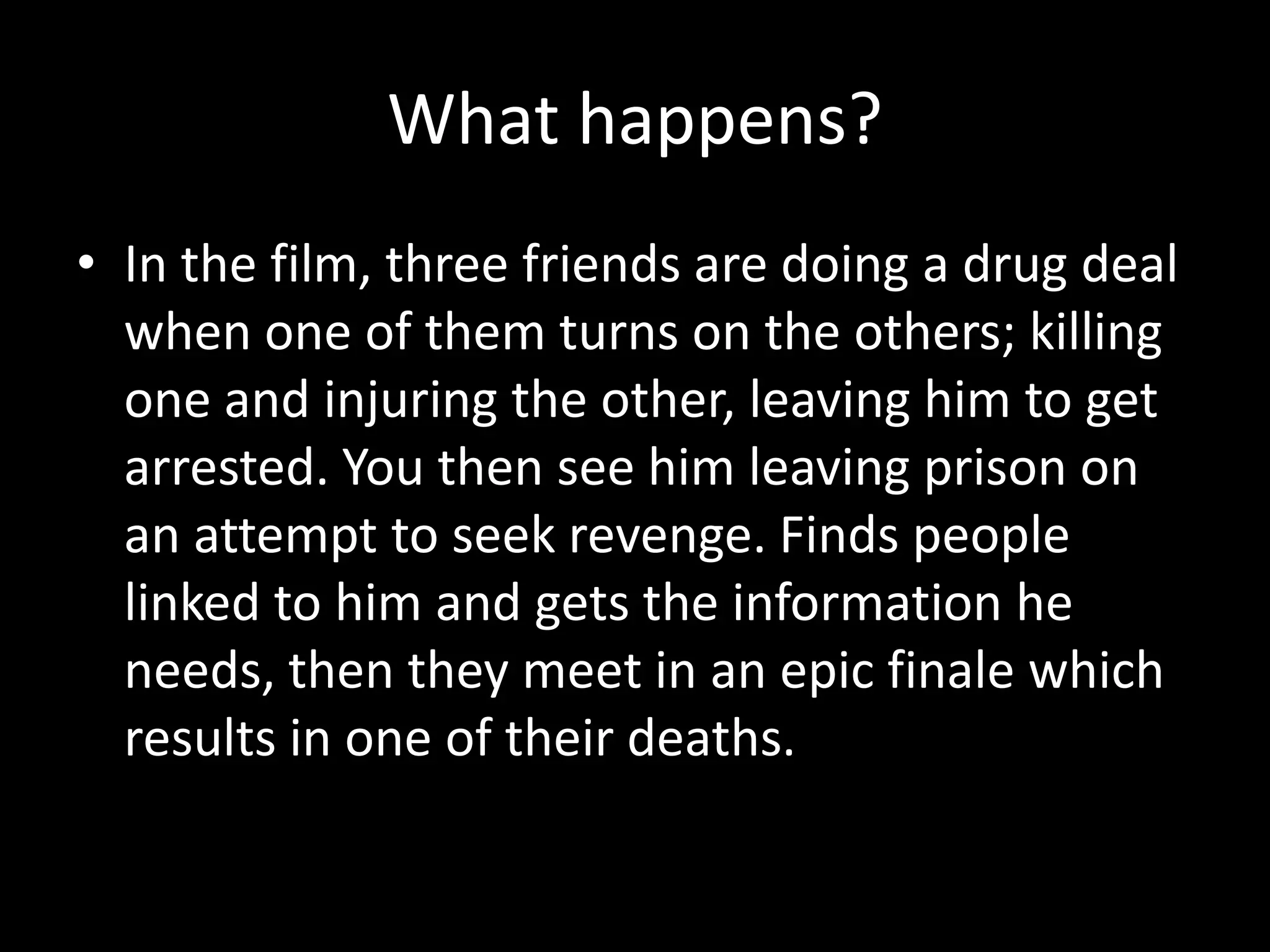 What happens?
• In the film, three friends are doing a drug deal
when one of them turns on the others; killing
one and injuring the other, leaving him to get
arrested. You then see him leaving prison on
an attempt to seek revenge. Finds people
linked to him and gets the information he
needs, then they meet in an epic finale which
results in one of their deaths.

 