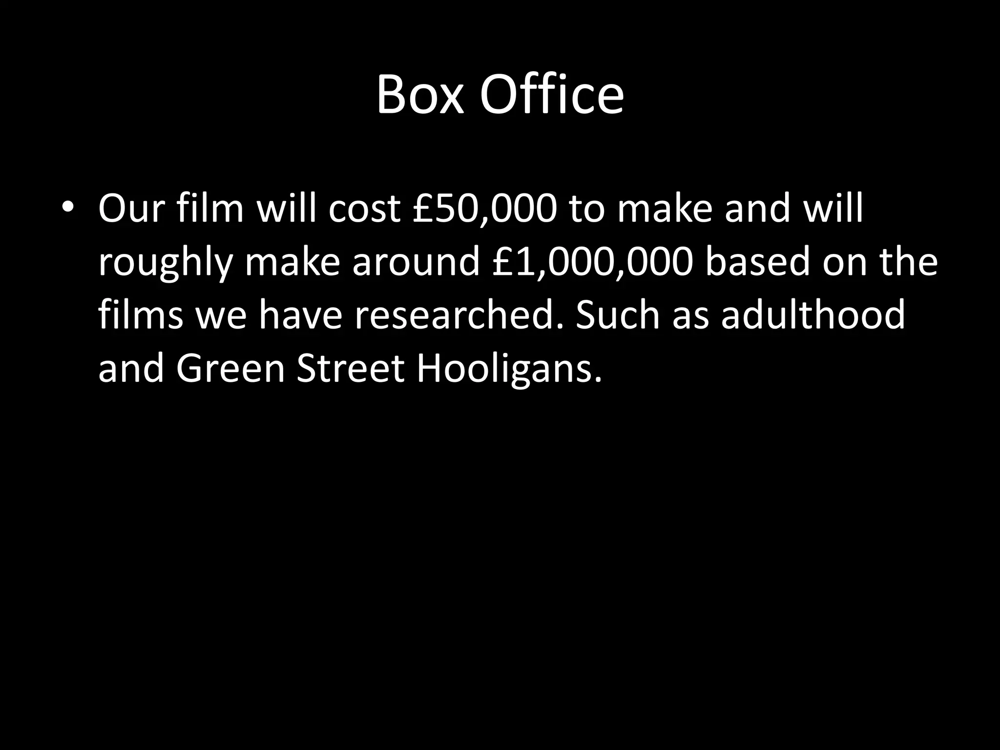 Box Office
• Our film will cost £50,000 to make and will
roughly make around £1,000,000 based on the
films we have researched. Such as adulthood
and Green Street Hooligans.

 
