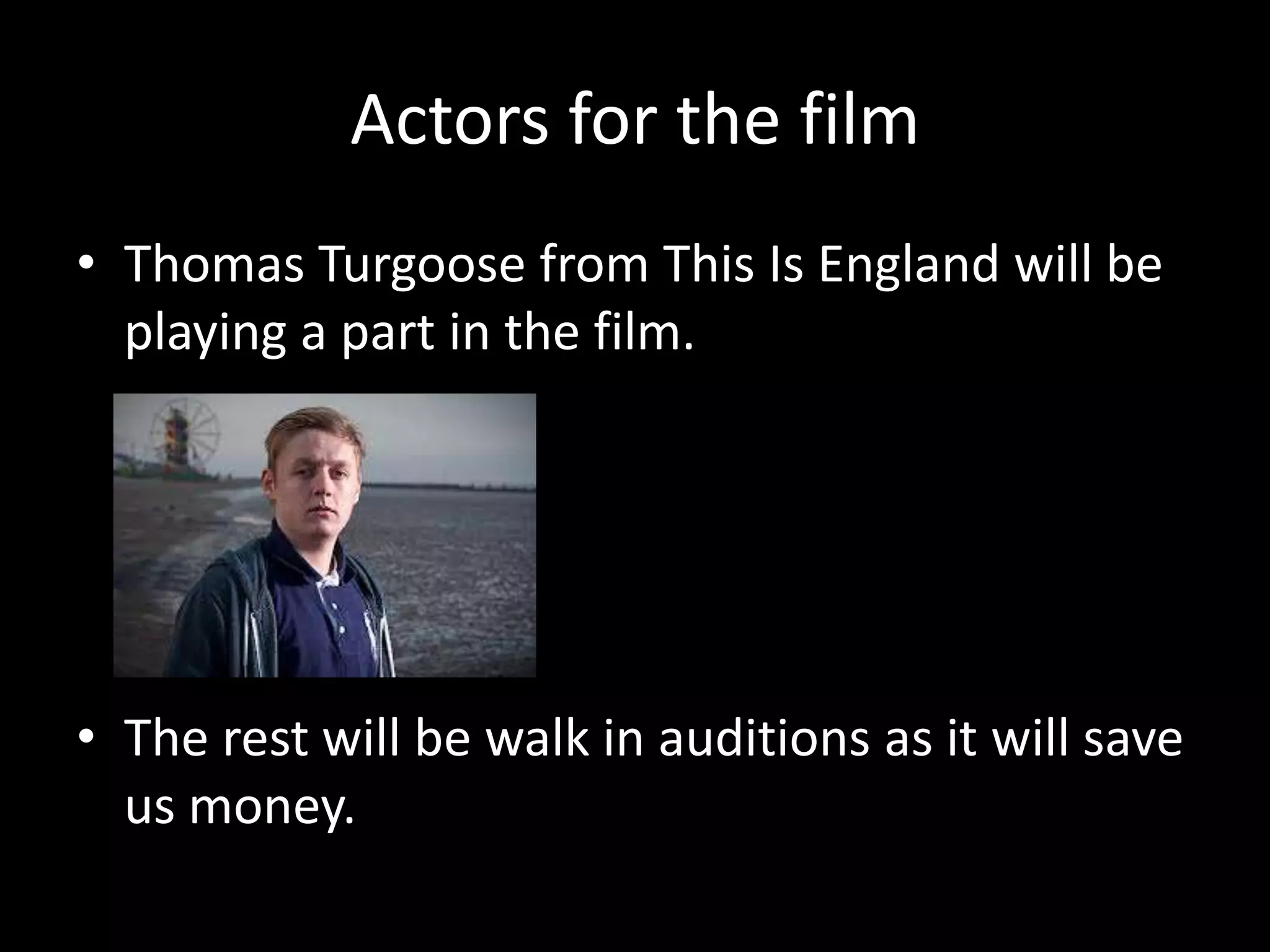 Actors for the film
• Thomas Turgoose from This Is England will be
playing a part in the film.

• The rest will be walk in auditions as it will save
us money.

 