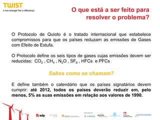 O que está a ser feito para
                                resolver o problema?

O Protocolo de Quioto é o tratado internacional que estabelece
compromissos para que os países reduzam as emissões de Gases
com Efeito de Estufa.

O Protocolo define os seis tipos de gases cujas emissões devem ser
reduzidas: CO2 , CH4 , N2O , SF6 , HFCs e PFCs

                 Sabes como se chamam?

E define também o calendário que os países signatários devem
cumprir: até 2012, todos os países deverão reduzir em, pelo
menos, 5% as suas emissões em relação aos valores de 1990.
 