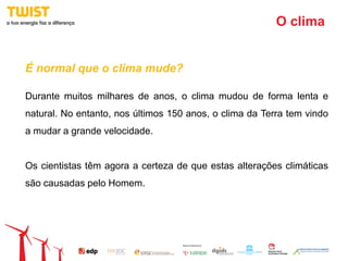 O clima


É normal que o clima mude?

Durante muitos milhares de anos, o clima mudou de forma lenta e
natural. No entanto, nos últimos 150 anos, o clima da Terra tem vindo
a mudar a grande velocidade.


Os cientistas têm agora a certeza de que estas alterações climáticas
são causadas pelo Homem.
 