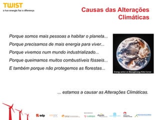 Causas das Alterações
                                              Climáticas

Porque somos mais pessoas a habitar o planeta...
Porque precisamos de mais energia para viver...
Porque vivemos num mundo industrializado...
Porque queimamos muitos combustíveis fósseis...
E também porque não protegemos as florestas...
                                                   Energy action on ManagEnergy Kids Corner




                       ... estamos a causar as Alterações Climáticas.
 