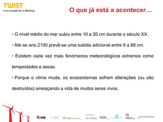 O que já está a acontecer…


• O nível médio do mar subiu entre 10 a 20 cm durante o século XX.

• Até ao ano 2100 prevê-se uma subida adicional entre 9 a 88 cm.

• Existem cada vez mais fenómenos meteorológicos extremos como

tempestades e secas.

• Porque o clima muda, os ecossistemas sofrem alterações (ou são

destruídos) ameaçando a vida de muitos seres vivos.
 