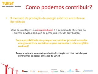 Como podemos contribuir?
• O mercado da produção de energia eléctrica encontra-se
  liberalizado

   Uma das vantagens da microprodução é o aumento da eficiência do
     sistema devido à redução de perdas na rede de distribuição.

       Com a possibilidade de qualquer consumidor produzir e vender
         energia eléctrica, contribui-se para aumentar o mix energético
         nacional!

       Ao optarmos por formas de produção de energia eléctrica mais limpas,
         diminuímos as nossas emissões de CO2!!!
 