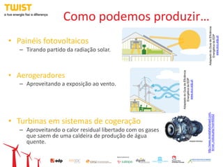 Como podemos produzir…




                                                                                                   Adaptado do Guia de Eficiência
                                                                                                        Energética da EDP
                                                                                                          www.eco.edp.pt
• Painéis fotovoltaicos
   – Tirando partido da radiação solar.




                                                            Adaptado do Guia de Eficiência
• Aerogeradores




                                                                 Energética da EDP
                                                                  www.eco.edp.pt
   – Aproveitando a exposição ao vento.




                                                                                             http://www.revistafatorbrasil.com.
                                                                                               br/ver_noticia.php?not=65052
• Turbinas em sistemas de cogeração
   – Aproveitando o calor residual libertado com os gases
     que saem de uma caldeira de produção de água
     quente.
 