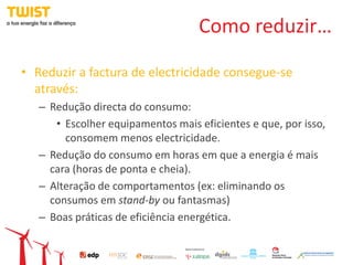 Como reduzir…

• Reduzir a factura de electricidade consegue-se
  através:
   – Redução directa do consumo:
      • Escolher equipamentos mais eficientes e que, por isso,
        consomem menos electricidade.
   – Redução do consumo em horas em que a energia é mais
     cara (horas de ponta e cheia).
   – Alteração de comportamentos (ex: eliminando os
     consumos em stand-by ou fantasmas)
   – Boas práticas de eficiência energética.
 
