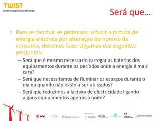 Será que…
• Para se concluir se podemos reduzir a factura de
  energia eléctrica por alteração do horário de
  consumo, devemos fazer algumas das seguintes
  perguntas:
   – Será que é mesmo necessário carregar as baterias dos
     equipamentos durante os períodos onde a energia é mais
     cara?
   – Será que necessitamos de iluminar os espaços durante o
     dia ou quando não estão a ser utilizados?
   – Será que reduzimos a factura de electricidade ligando
     alguns equipamentos apenas à noite?
 