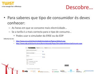 Descobre…
• Para saberes que tipo de consumidor és deves
  conhecer:
      – As horas em que se consome mais electricidade…
      – Se a tarifa é a mais correcta para o tipo de consumo…
         • Podes usar o simulador da ERSE ou da EDP
Informa-te em:
             •   http://www.erse.pt/pt/electricidade/simuladores/Paginas/default.aspx
             •   http://www.edp.pt/pt/particulares/bemvindoaedp/Pages/SimuladordePotenciaeConsumo.aspx
 
