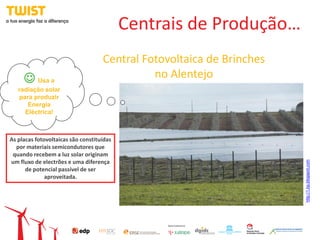 Centrais de Produção…
                                    Central Fotovoltaica de Brinches
      Usa a                                  no Alentejo
   radiação solar
   para produzir
      Energia
     Eléctrica!



As placas fotovoltaicas são constituídas
  por materiais semicondutores que
 quando recebem a luz solar originam
um fluxo de electrões e uma diferença




                                                                       http://1.bp.blogspot.com
      de potencial passível de ser
              aproveitada.
 
