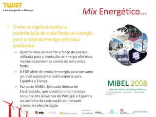 Mix Energético…
• O mix energético traduz a
  contribuição de cada fonte de energia
  para o total da energia eléctrica
  produzida
   – Quanto mais variada for a fonte de energia
     utilizada para a produção de energia eléctrica,
     menos dependentes somos de uma única
     fonte!
   – A EDP além de produzir energia para consumo
     ao nível nacional também exporta para
     Espanha e França.
   – Faz parte MIBEL ,Mercado Ibérico de
     Electricidade, que constitui uma iniciativa
     conjunta dos Governos de Portugal e Espanha
     no caminho da construção do mercado
     interno de electricidade.
 